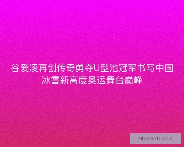 谷爱凌再创传奇勇夺U型池冠军书写中国冰雪新高度奥运舞台巅峰